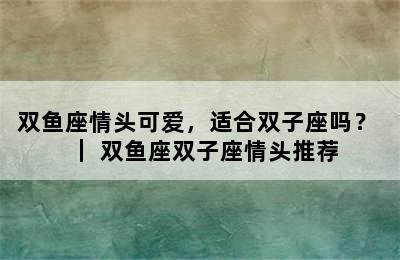 双鱼座情头可爱，适合双子座吗？ ｜ 双鱼座双子座情头推荐
